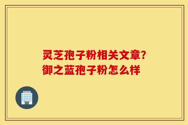 灵芝孢子粉相关文章？御之蓝孢子粉怎么样