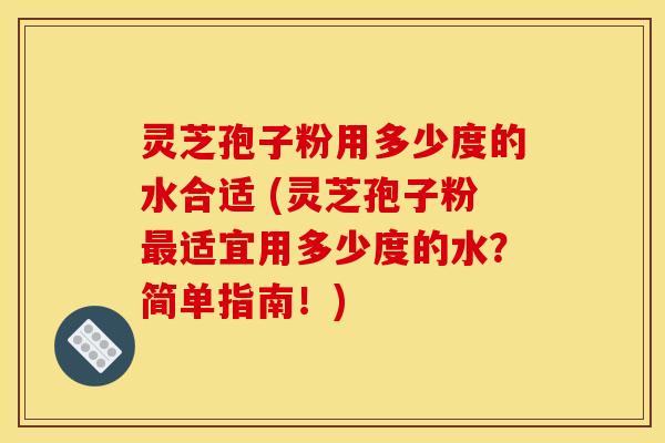 灵芝孢子粉用多少度的水合适 (灵芝孢子粉最适宜用多少度的水？简单指南！)