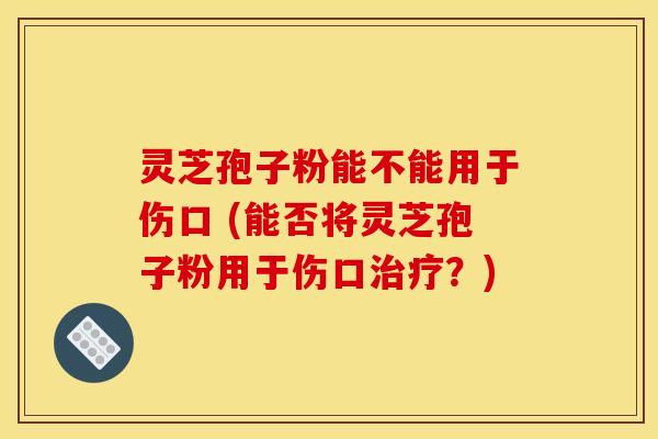 灵芝孢子粉能不能用于伤口 (能否将灵芝孢子粉用于伤口治疗？)
