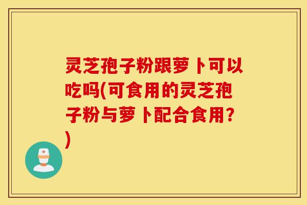 灵芝孢子粉跟萝卜可以吃吗(可食用的灵芝孢子粉与萝卜配合食用？)