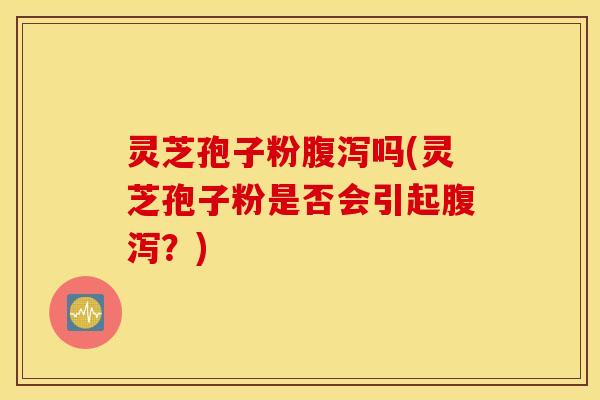 灵芝孢子粉腹泻吗(灵芝孢子粉是否会引起腹泻？)