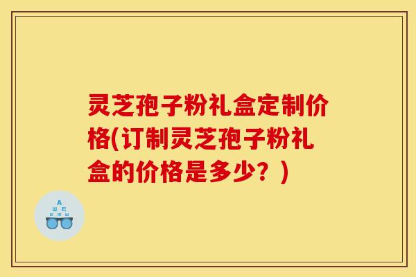 灵芝孢子粉礼盒定制价格(订制灵芝孢子粉礼盒的价格是多少？)