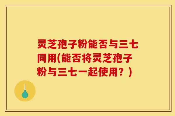灵芝孢子粉能否与三七同用(能否将灵芝孢子粉与三七一起使用？)