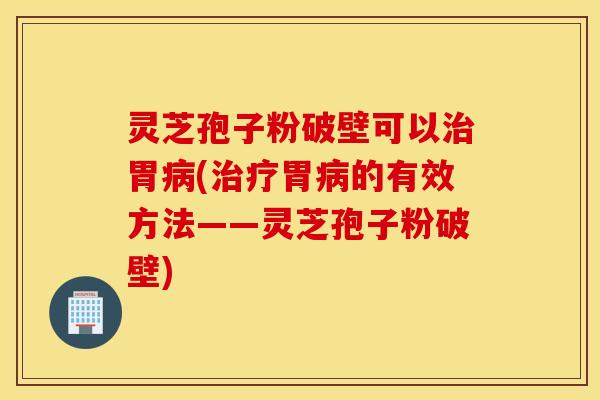 灵芝孢子粉破壁可以治胃病(治疗胃病的有效方法——灵芝孢子粉破壁)