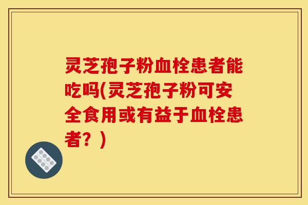 灵芝孢子粉血栓患者能吃吗(灵芝孢子粉可安全食用或有益于血栓患者？)