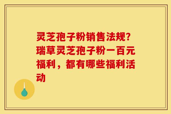 灵芝孢子粉销售法规？瑞草灵芝孢子粉一百元福利，都有哪些福利活动