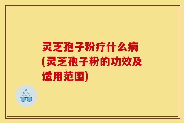 灵芝孢子粉疗什么病 (灵芝孢子粉的功效及适用范围)