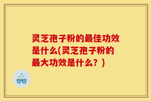 灵芝孢子粉的最佳功效是什么(灵芝孢子粉的最大功效是什么？)