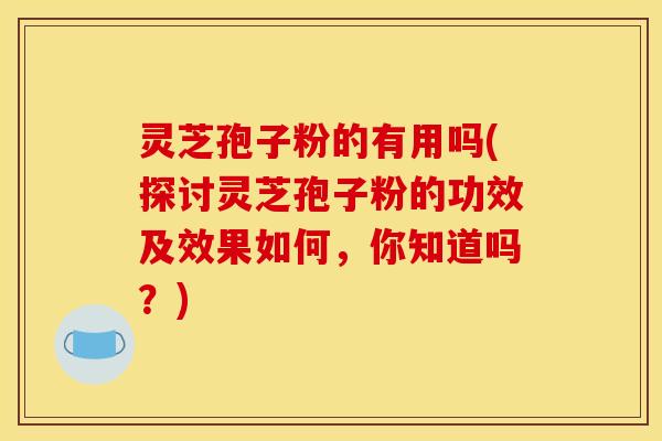 灵芝孢子粉的有用吗(探讨灵芝孢子粉的功效及效果如何，你知道吗？)