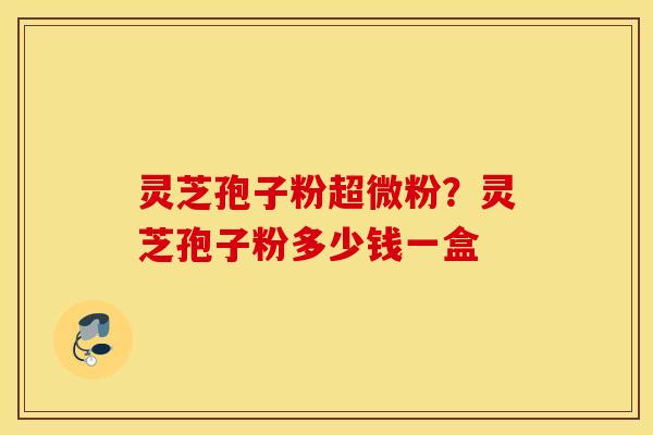 灵芝孢子粉超微粉？灵芝孢子粉多少钱一盒
