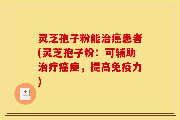 灵芝孢子粉能治癌患者(灵芝孢子粉：可辅助治疗癌症，提高免疫力)