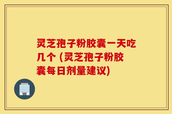 灵芝孢子粉胶囊一天吃几个 (灵芝孢子粉胶囊每日剂量建议)