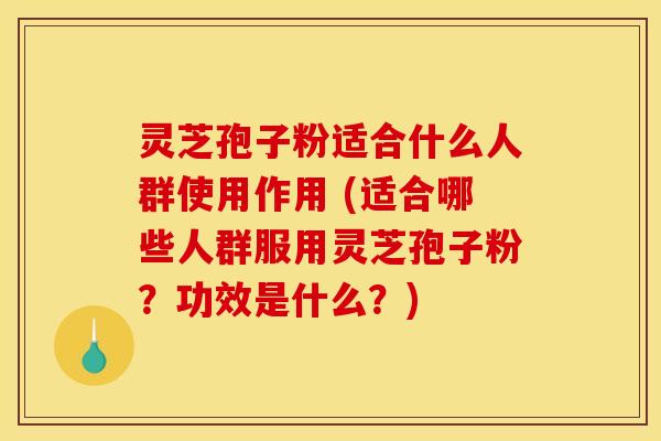 灵芝孢子粉适合什么人群使用作用 (适合哪些人群服用灵芝孢子粉？功效是什么？)