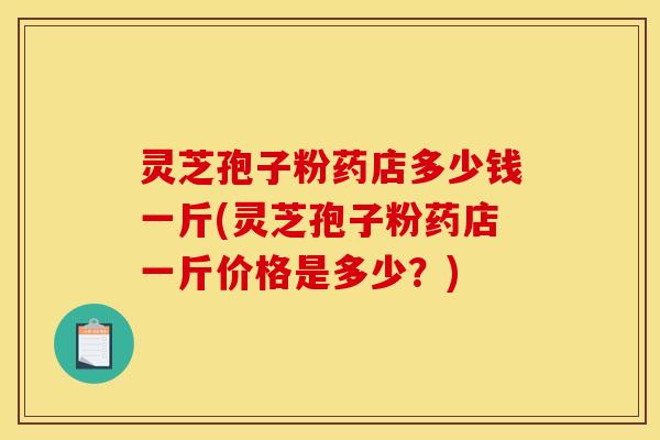 灵芝孢子粉药店多少钱一斤(灵芝孢子粉药店一斤价格是多少？)