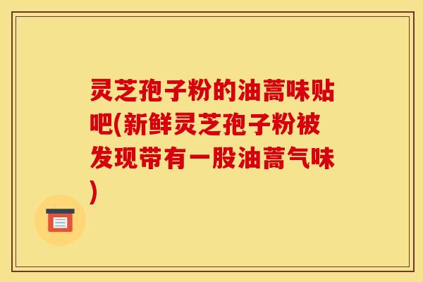 灵芝孢子粉的油蒿味贴吧(新鲜灵芝孢子粉被发现带有一股油蒿气味)