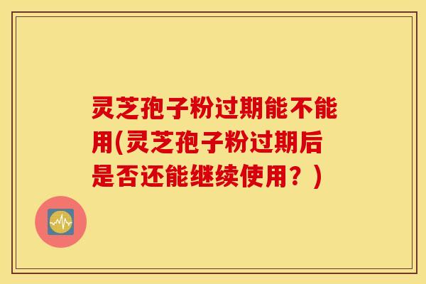 灵芝孢子粉过期能不能用(灵芝孢子粉过期后是否还能继续使用？)