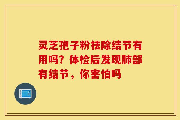 灵芝孢子粉祛除结节有用吗？体检后发现肺部有结节，你害怕吗
