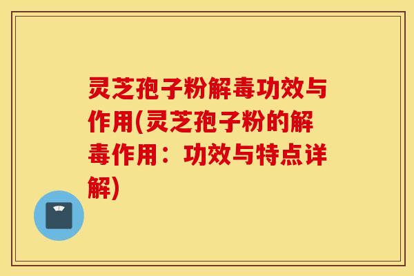 灵芝孢子粉解毒功效与作用(灵芝孢子粉的解毒作用：功效与特点详解)