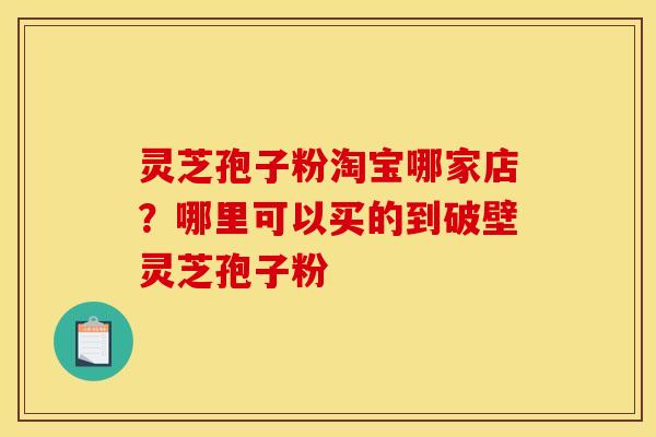 灵芝孢子粉淘宝哪家店？哪里可以买的到破壁灵芝孢子粉