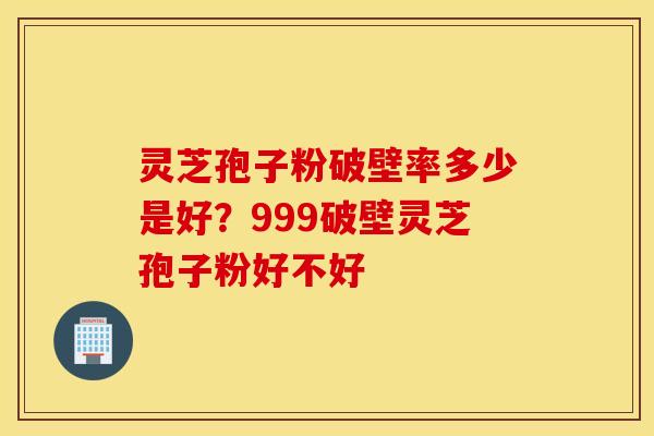灵芝孢子粉破壁率多少是好？999破壁灵芝孢子粉好不好