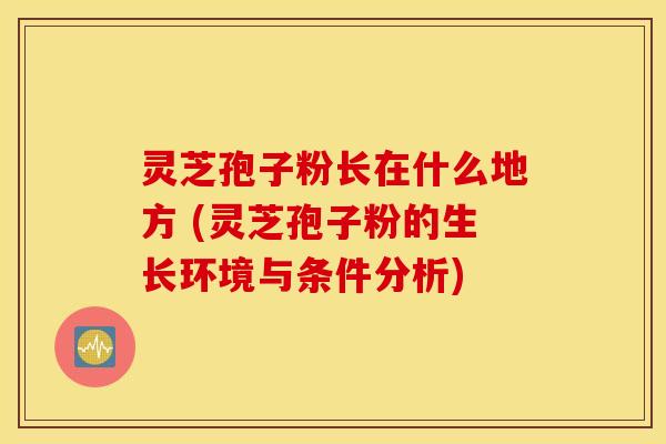 灵芝孢子粉长在什么地方 (灵芝孢子粉的生长环境与条件分析)