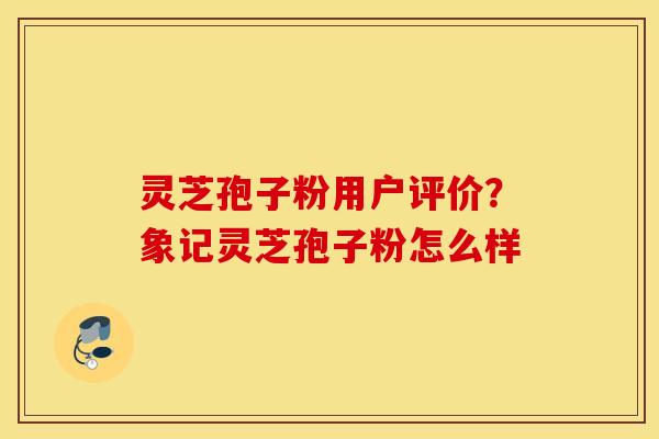 灵芝孢子粉用户评价？象记灵芝孢子粉怎么样