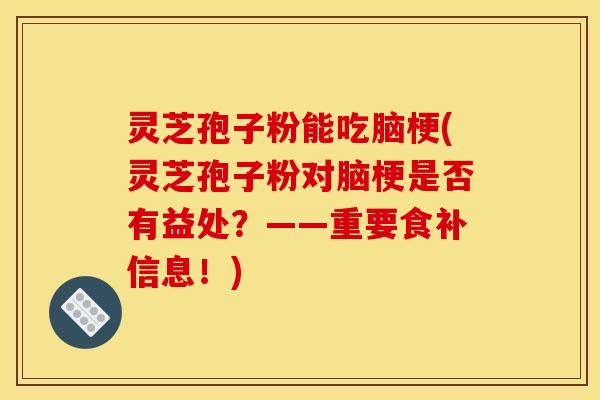 灵芝孢子粉能吃脑梗(灵芝孢子粉对脑梗是否有益处？——重要食补信息！)