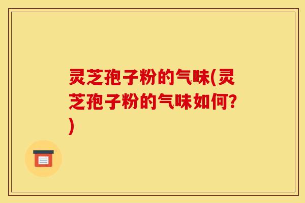 灵芝孢子粉的气味(灵芝孢子粉的气味如何？)