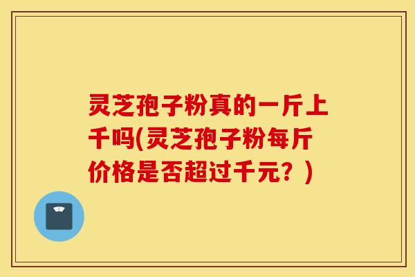 灵芝孢子粉真的一斤上千吗(灵芝孢子粉每斤价格是否超过千元？)