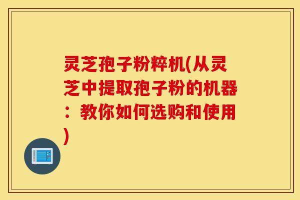灵芝孢子粉粹机(从灵芝中提取孢子粉的机器：教你如何选购和使用)