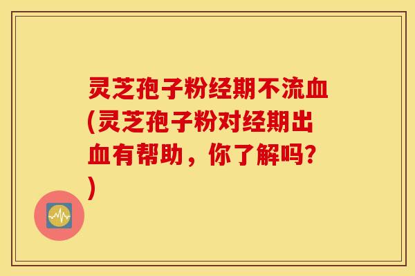 灵芝孢子粉经期不流血(灵芝孢子粉对经期出血有帮助，你了解吗？)