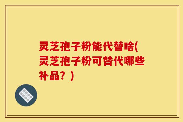 灵芝孢子粉能代替啥(灵芝孢子粉可替代哪些补品？)