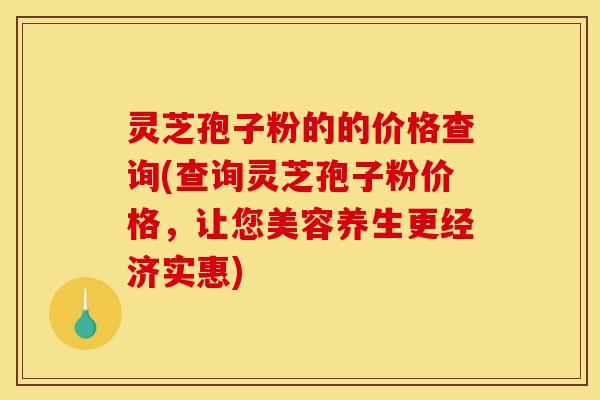 灵芝孢子粉的的价格查询(查询灵芝孢子粉价格，让您美容养生更经济实惠)
