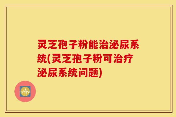 灵芝孢子粉能治泌尿系统(灵芝孢子粉可治疗泌尿系统问题)