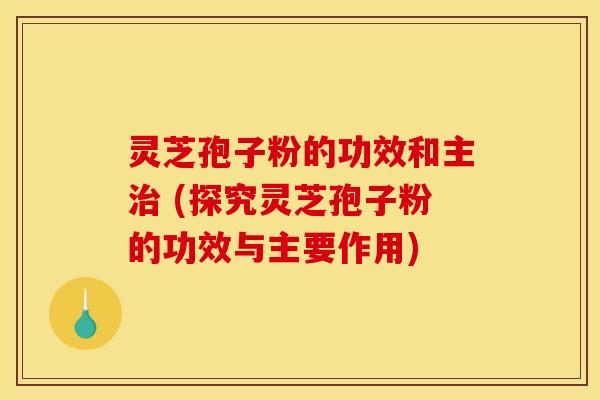 灵芝孢子粉的功效和主治 (探究灵芝孢子粉的功效与主要作用)