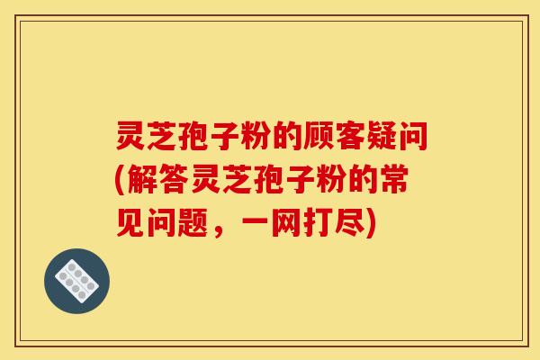 灵芝孢子粉的顾客疑问(解答灵芝孢子粉的常见问题，一网打尽)