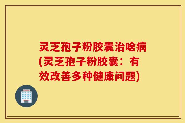 灵芝孢子粉胶囊治啥病(灵芝孢子粉胶囊：有效改善多种健康问题)