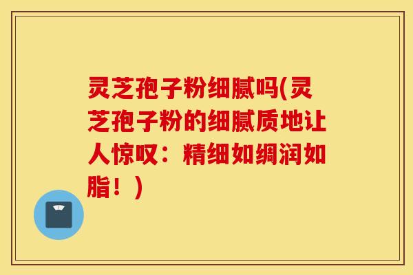 灵芝孢子粉细腻吗(灵芝孢子粉的细腻质地让人惊叹：精细如绸润如脂！)