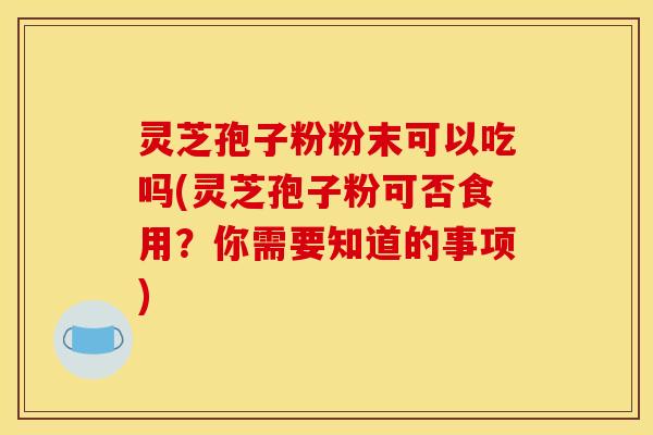 灵芝孢子粉粉末可以吃吗(灵芝孢子粉可否食用？你需要知道的事项)