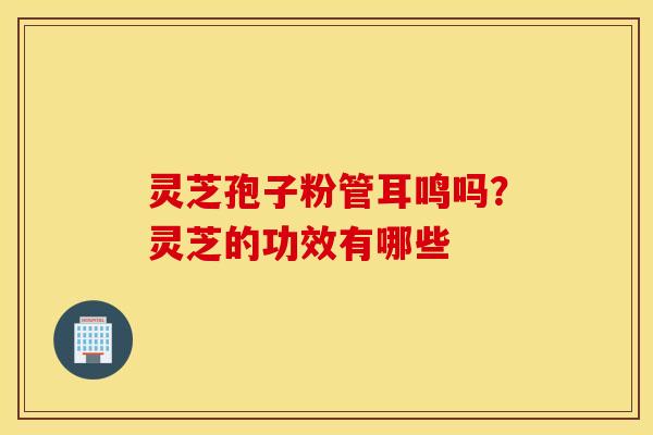 灵芝孢子粉管耳鸣吗？灵芝的功效有哪些