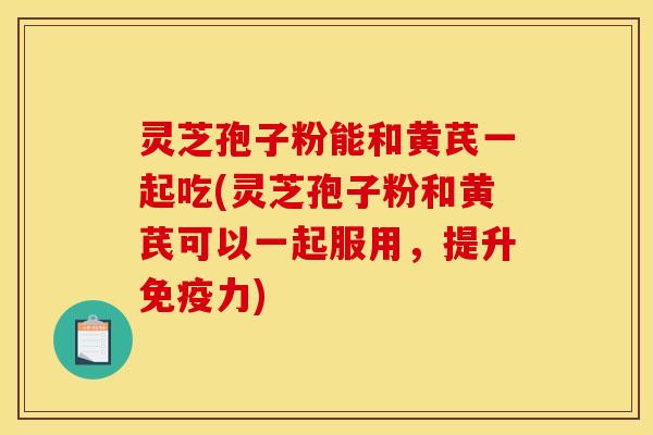 灵芝孢子粉能和黄芪一起吃(灵芝孢子粉和黄芪可以一起服用，提升免疫力)