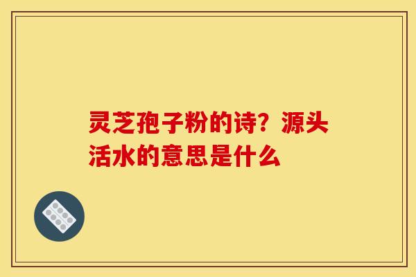 灵芝孢子粉的诗？源头活水的意思是什么