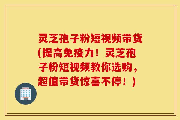 灵芝孢子粉短视频带货(提高免疫力！灵芝孢子粉短视频教你选购，超值带货惊喜不停！)