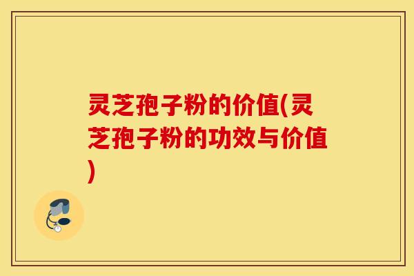 灵芝孢子粉的价值(灵芝孢子粉的功效与价值)
