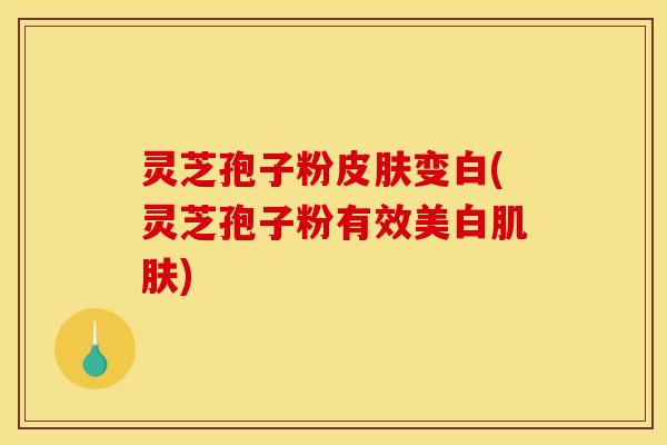 灵芝孢子粉皮肤变白(灵芝孢子粉有效美白肌肤)