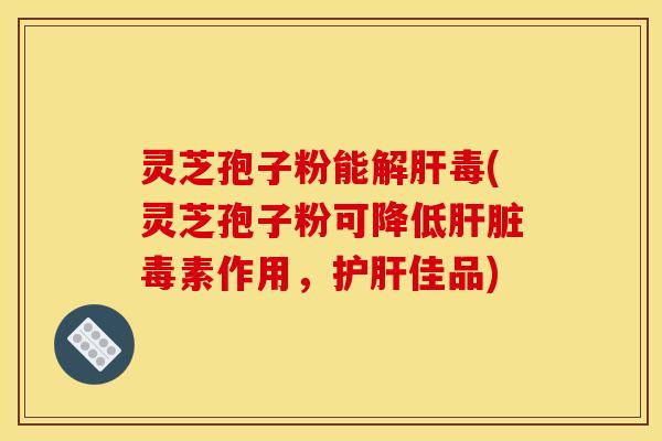 灵芝孢子粉能解肝毒(灵芝孢子粉可降低肝脏毒素作用，护肝佳品)