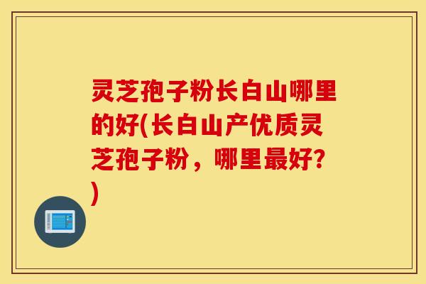 灵芝孢子粉长白山哪里的好(长白山产优质灵芝孢子粉，哪里最好？)