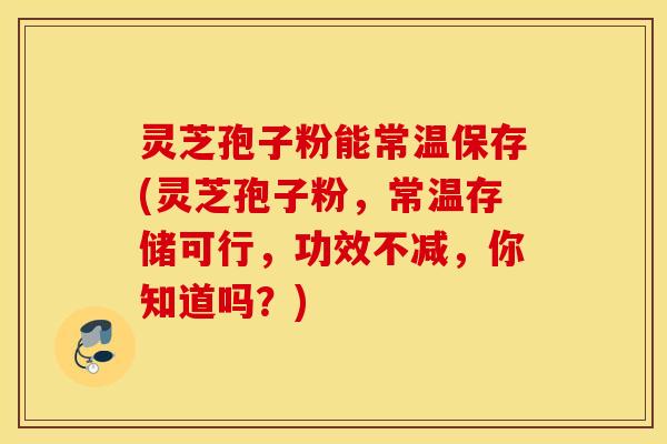 灵芝孢子粉能常温保存(灵芝孢子粉，常温存储可行，功效不减，你知道吗？)
