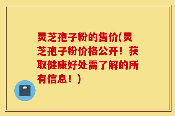 灵芝孢子粉的售价(灵芝孢子粉价格公开！获取健康好处需了解的所有信息！)