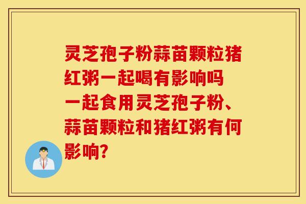 灵芝孢子粉蒜苗颗粒猪红粥一起喝有影响吗 一起食用灵芝孢子粉、蒜苗颗粒和猪红粥有何影响？